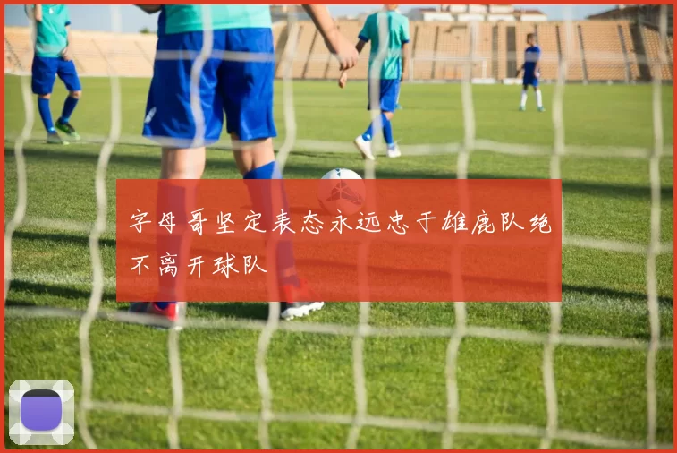 字母哥坚定表态永远忠于雄鹿队绝不离开球队