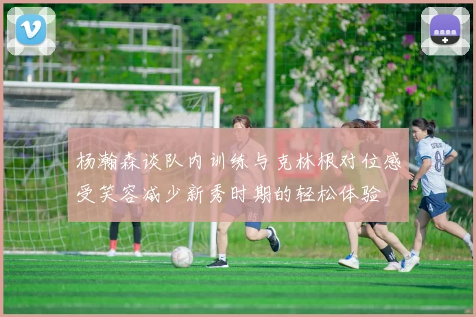杨瀚森谈队内训练与克林根对位感受笑容减少新秀时期的轻松体验