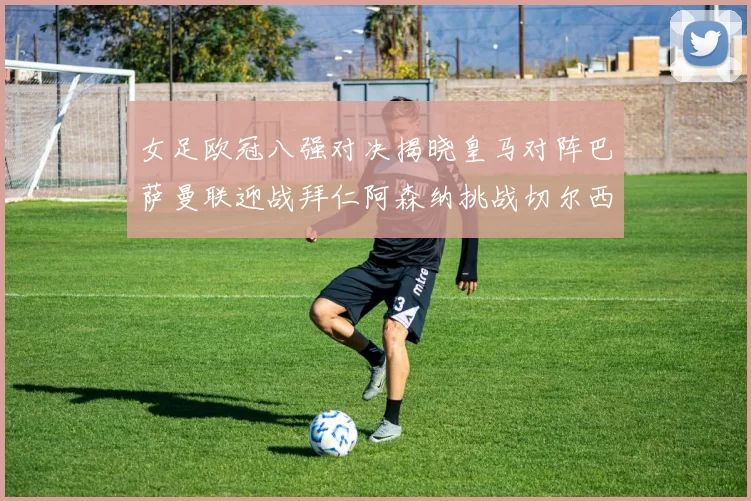 女足欧冠八强对决揭晓皇马对阵巴萨曼联迎战拜仁阿森纳挑战切尔西