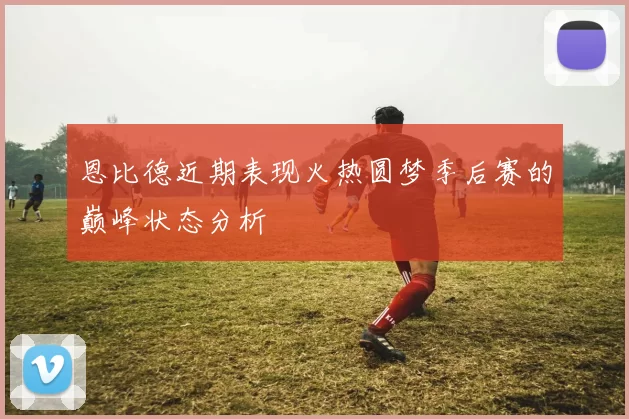 恩比德近期表现火热圆梦季后赛的巅峰状态分析