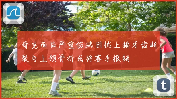 奇克面临严重伤病困扰上排牙齿断裂与上颌骨折或将赛季报销