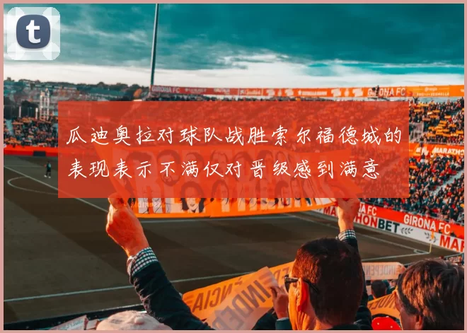 瓜迪奥拉对球队战胜索尔福德城的表现表示不满仅对晋级感到满意