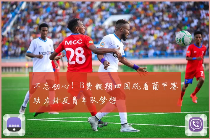 不忘初心！B费假期回国观看葡甲赛助力好友青年队梦想