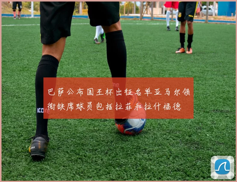 巴萨公布国王杯出征名单亚马尔领衔缺席球员包括拉菲和拉什福德