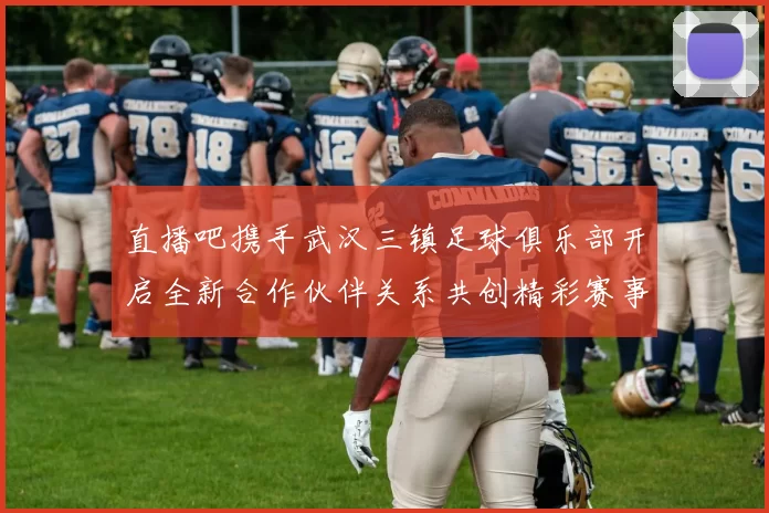 直播吧携手武汉三镇足球俱乐部开启全新合作伙伴关系共创精彩赛事体验