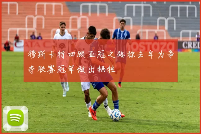 穆斯卡特回顾亚冠之路称去年为争夺联赛冠军做出牺牲