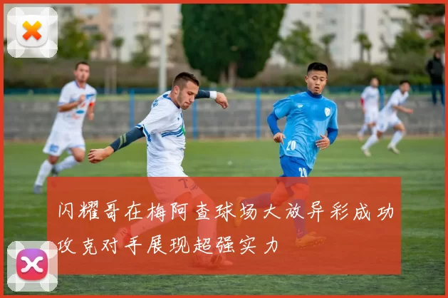 闪耀哥在梅阿查球场大放异彩成功攻克对手展现超强实力