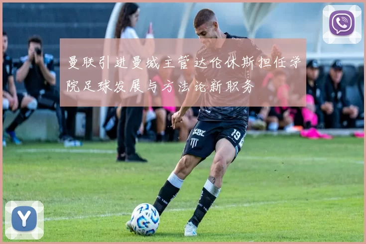 曼联引进曼城主管达伦休斯担任学院足球发展与方法论新职务