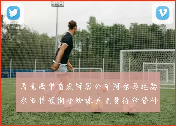 马竞西甲首发阵容公布阿尔马达瑟尔洛特领衔小蜘蛛卢克曼待命替补