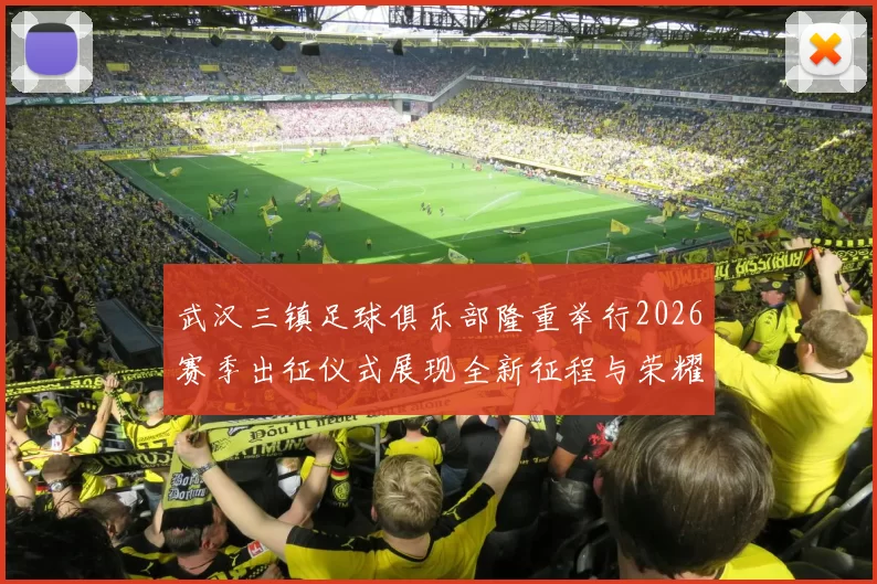 武汉三镇足球俱乐部隆重举行2026赛季出征仪式展现全新征程与荣耀追求
