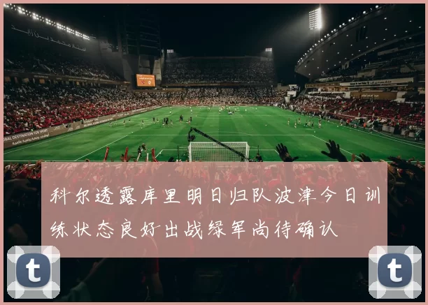 科尔透露库里明日归队波津今日训练状态良好出战绿军尚待确认