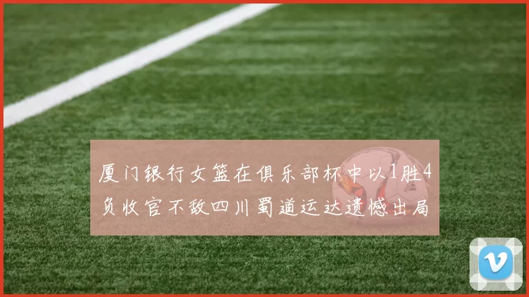 厦门银行女篮在俱乐部杯中以1胜4负收官不敌四川蜀道运达遗憾出局