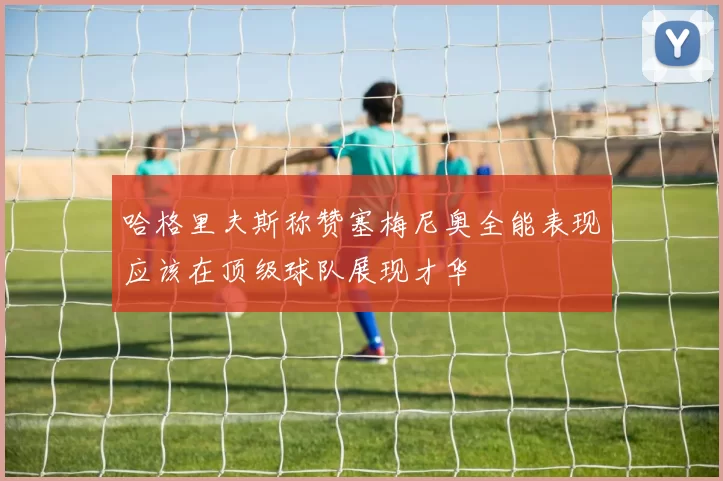 哈格里夫斯称赞塞梅尼奥全能表现应该在顶级球队展现才华