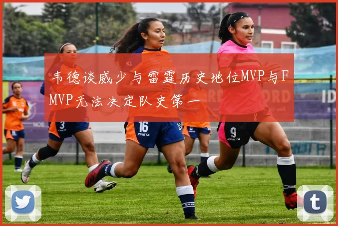 韦德谈威少与雷霆历史地位MVP与FMVP无法决定队史第一