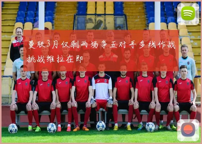 曼联3月仅剩两场争五对手多线作战挑战维拉在即