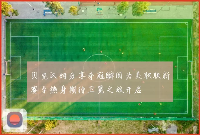 贝克汉姆分享夺冠瞬间为美职联新赛季热身期待卫冕之旅开启