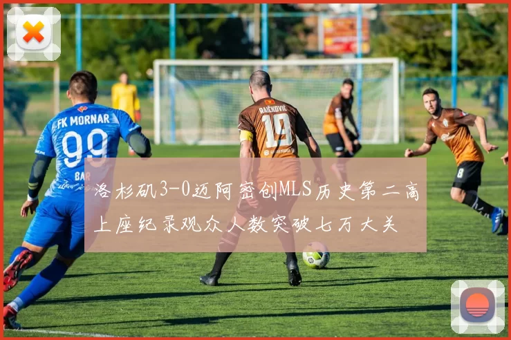 洛杉矶3-0迈阿密创MLS历史第二高上座纪录观众人数突破七万大关