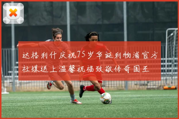 达格利什庆祝75岁华诞利物浦官方社媒送上温馨祝福致敬传奇国王