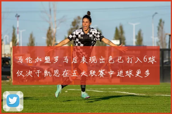 马伦加盟罗马后表现出色已打入6球仅次于凯恩在五大联赛中进球更多