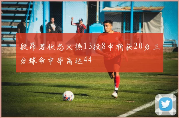 段昂君状态火热13投8中斩获20分三分球命中率高达44