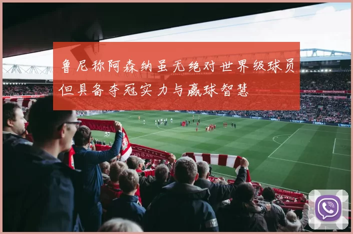 鲁尼称阿森纳虽无绝对世界级球员但具备夺冠实力与赢球智慧