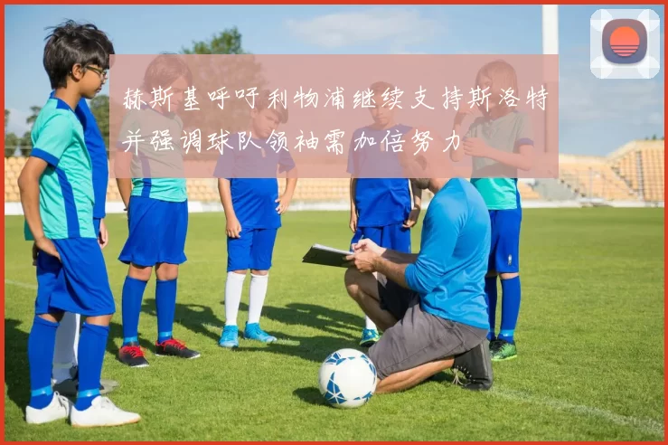 赫斯基呼吁利物浦继续支持斯洛特并强调球队领袖需加倍努力