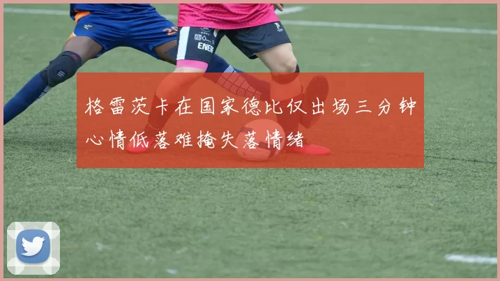 格雷茨卡在国家德比仅出场三分钟心情低落难掩失落情绪