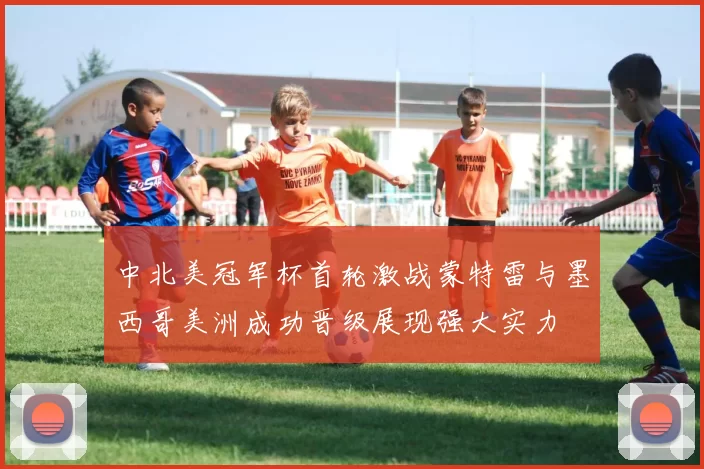 中北美冠军杯首轮激战蒙特雷与墨西哥美洲成功晋级展现强大实力