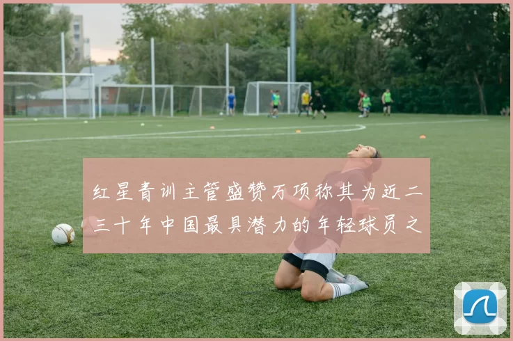 红星青训主管盛赞万项称其为近二三十年中国最具潜力的年轻球员之一