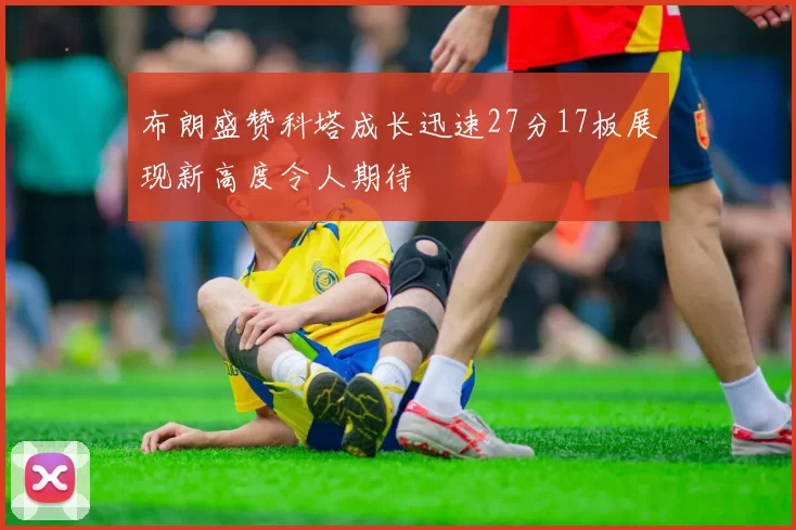 布朗盛赞科塔成长迅速27分17板展现新高度令人期待