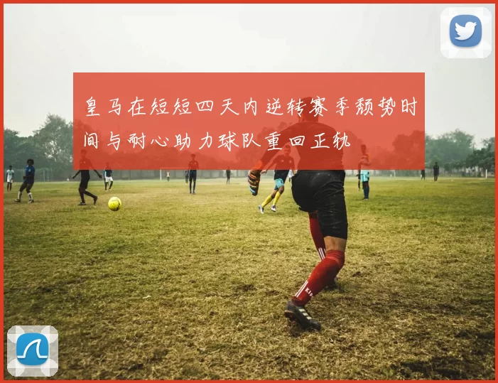 皇马在短短四天内逆转赛季颓势时间与耐心助力球队重回正轨