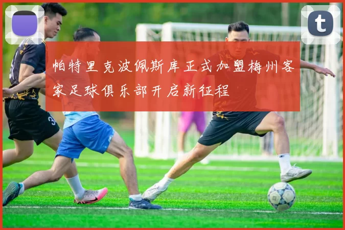 帕特里克波佩斯库正式加盟梅州客家足球俱乐部开启新征程