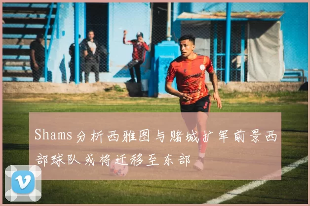 Shams分析西雅图与赌城扩军前景西部球队或将迁移至东部