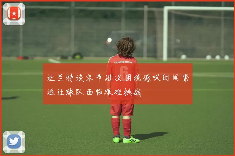 杜兰特谈末节进攻困境感叹时间紧迫让球队面临艰难挑战