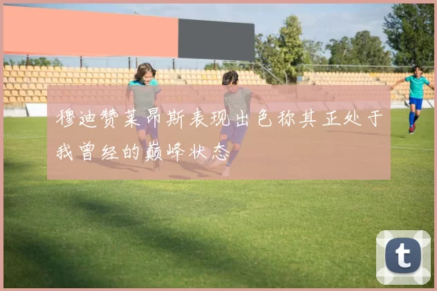 穆迪赞莱昂斯表现出色称其正处于我曾经的巅峰状态